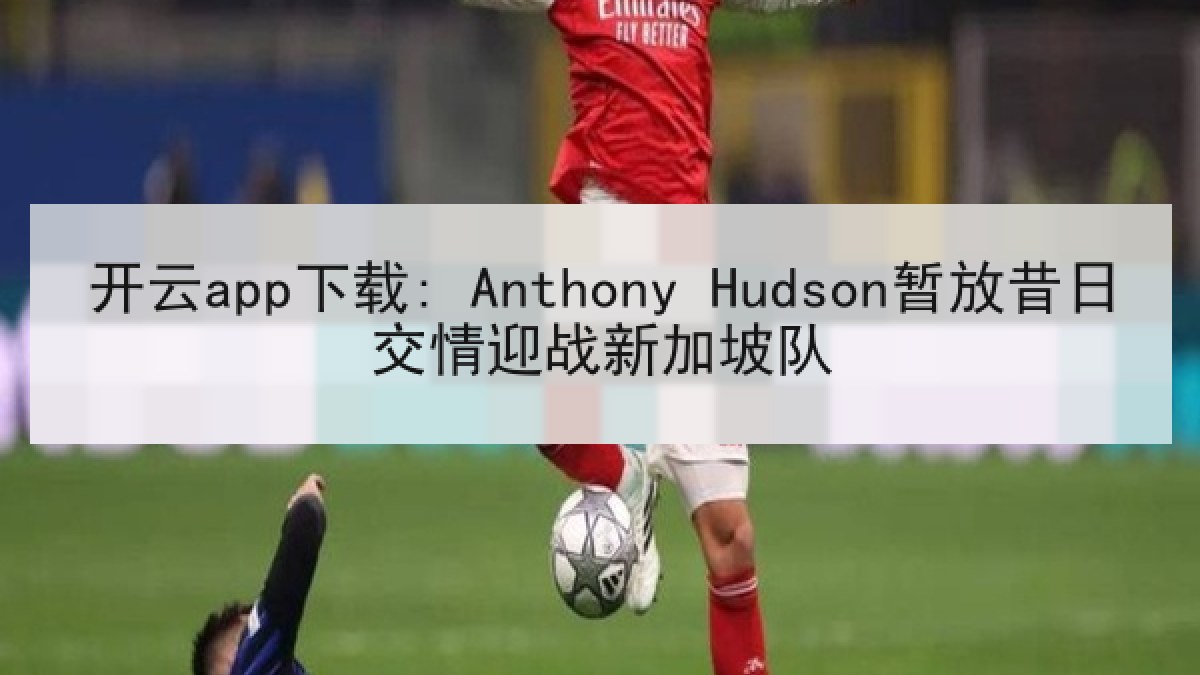 开云app下载: Anthony Hudson暂放昔日交情迎战新加坡队